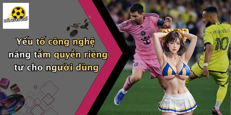 Yếu tố công nghệ nâng tầm quyền riêng tư cho người dùng
